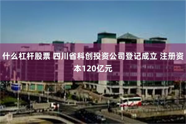 什么杠杆股票 四川省科创投资公司登记成立 注册资本120亿元