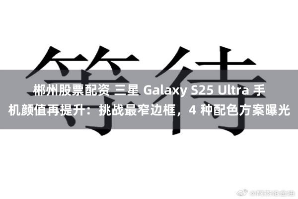 郴州股票配资 三星 Galaxy S25 Ultra 手机颜值再提升：挑战最窄边框，4 种配色方案曝光