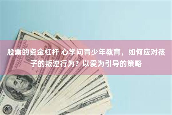 股票的资金杠杆 心学问青少年教育，如何应对孩子的叛逆行为？以爱为引导的策略