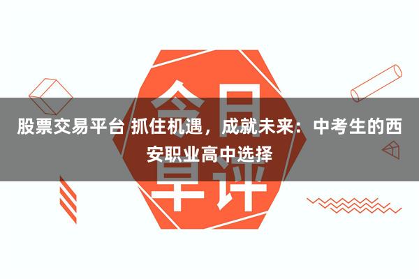 股票交易平台 抓住机遇，成就未来：中考生的西安职业高中选择