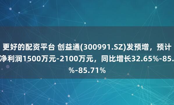 更好的配资平台 创益通(300991.SZ)发预增，预计年度净利润1500万元-2100万元，同比增长32.65%-85.71%