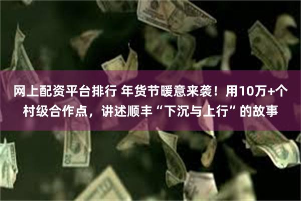 网上配资平台排行 年货节暖意来袭！用10万+个村级合作点，讲述顺丰“下沉与上行”的故事