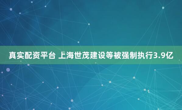 真实配资平台 上海世茂建设等被强制执行3.9亿