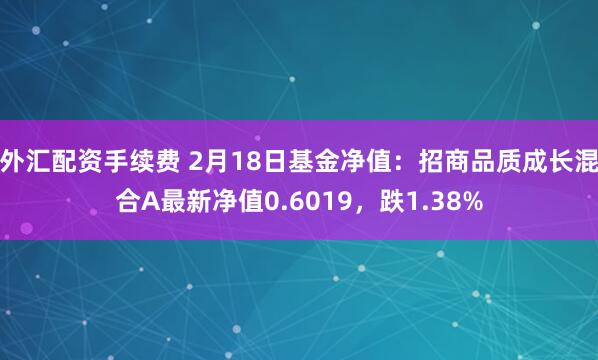 外汇配资手续费 2月18日基金净值：招商品质成长混合A最新净值0.6019，跌1.38%