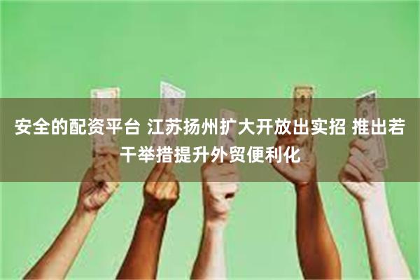 安全的配资平台 江苏扬州扩大开放出实招 推出若干举措提升外贸便利化