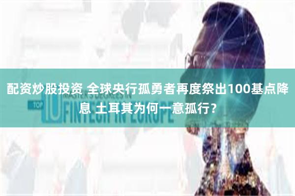 配资炒股投资 全球央行孤勇者再度祭出100基点降息 土耳其为何一意孤行？