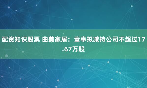 配资知识股票 曲美家居：董事拟减持公司不超过17.67万股