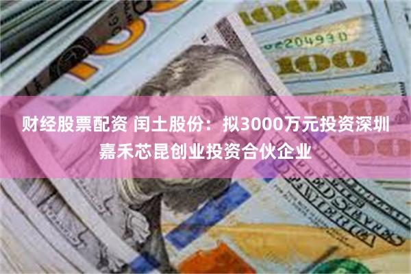 财经股票配资 闰土股份：拟3000万元投资深圳嘉禾芯昆创业投资合伙企业