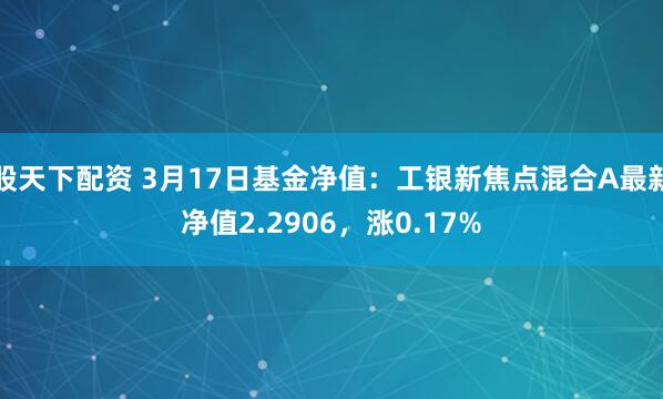 股天下配资 3月17日基金净值：工银新焦点混合A最新净值2.2906，涨0.17%