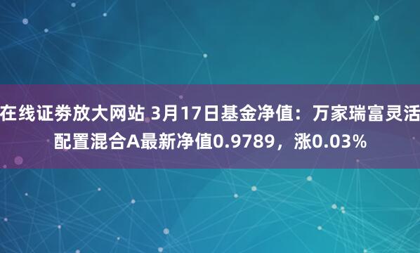 在线证劵放大网站 3月17日基金净值：万家瑞富灵活配置混合A最新净值0.9789，涨0.03%