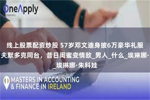 线上股票配资炒股 57岁邓文迪身披6万豪华礼服,与前夫默多克同台,昔日闺蜜变情敌_男人_什么_埃琳娜·朱科娃